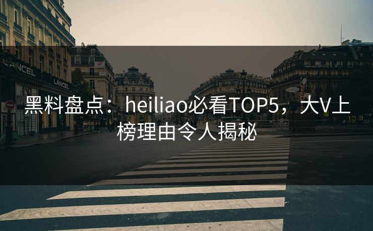黑料盘点：heiliao必看TOP5，大V上榜理由令人揭秘