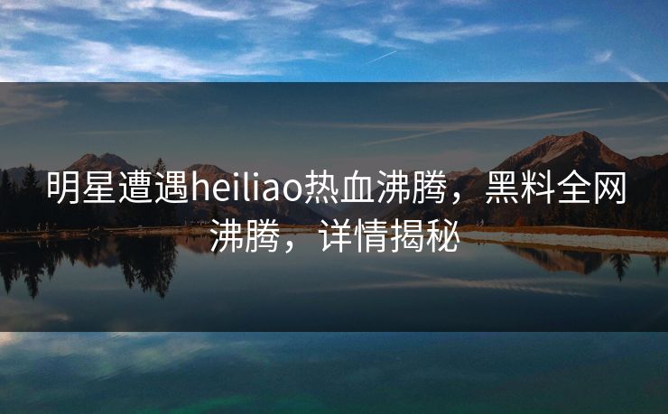 明星遭遇heiliao热血沸腾，黑料全网沸腾，详情揭秘