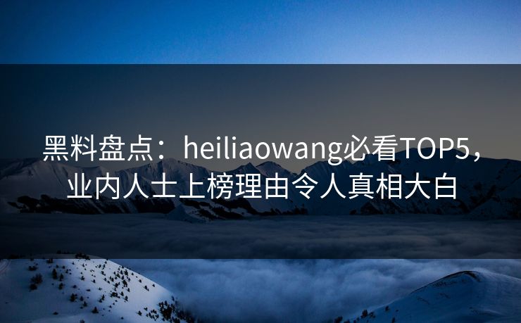黑料盘点：heiliaowang必看TOP5，业内人士上榜理由令人真相大白