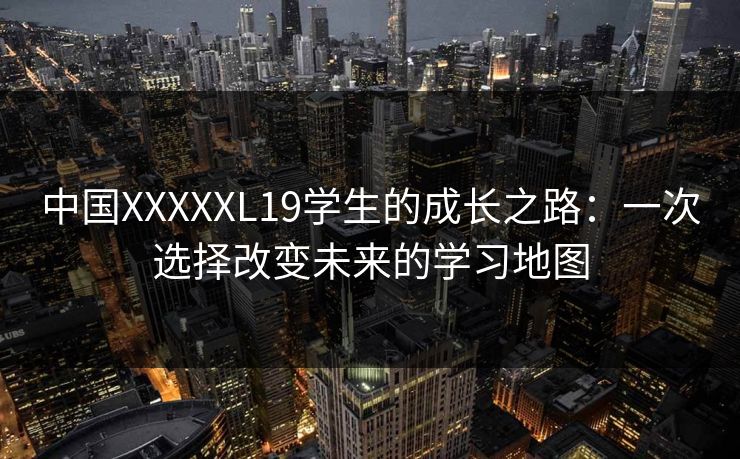 中国XXXXXL19学生的成长之路：一次选择改变未来的学习地图