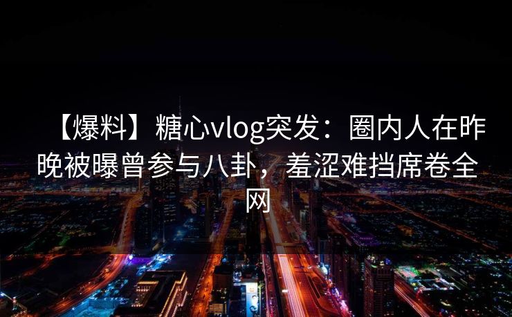 【爆料】糖心vlog突发：圈内人在昨晚被曝曾参与八卦，羞涩难挡席卷全网