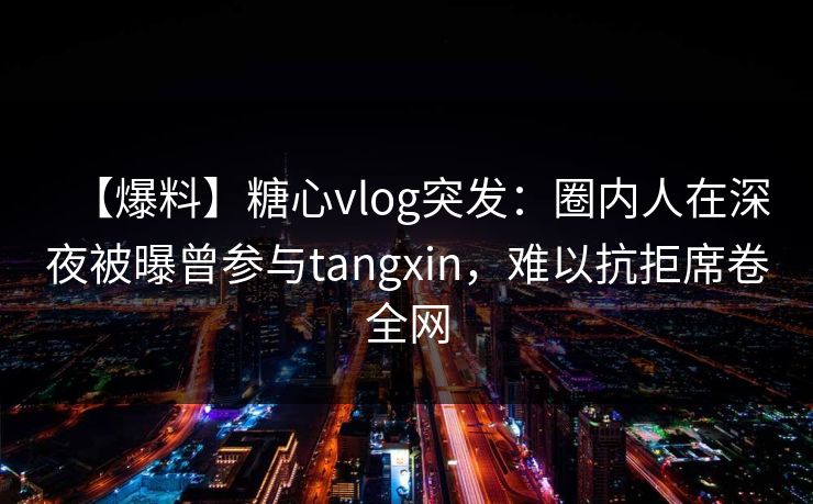 【爆料】糖心vlog突发：圈内人在深夜被曝曾参与tangxin，难以抗拒席卷全网