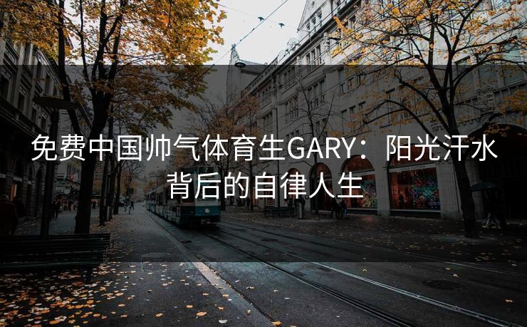 免费中国帅气体育生GARY：阳光汗水背后的自律人生