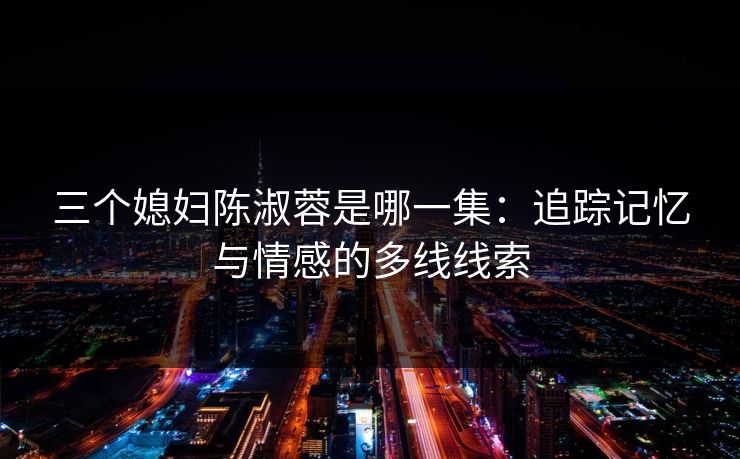 三个媳妇陈淑蓉是哪一集：追踪记忆与情感的多线线索