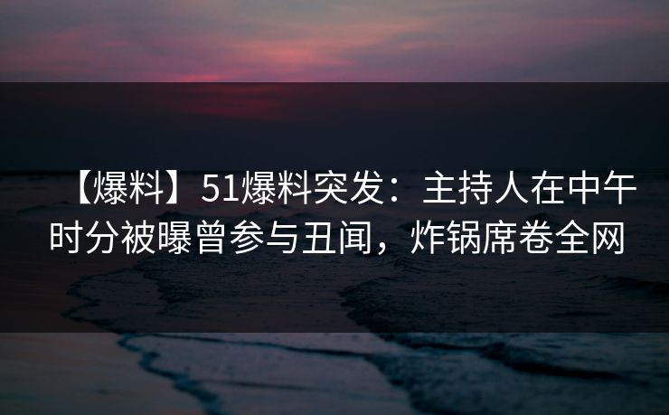 【爆料】51爆料突发：主持人在中午时分被曝曾参与丑闻，炸锅席卷全网