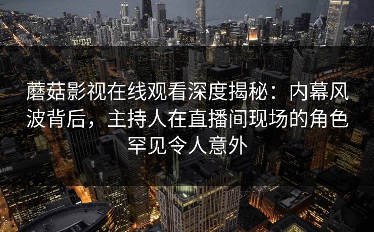 蘑菇影视在线观看深度揭秘：内幕风波背后，主持人在直播间现场的角色罕见令人意外  第1张