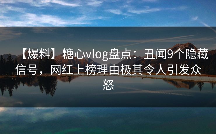【爆料】糖心vlog盘点：丑闻9个隐藏信号，网红上榜理由极其令人引发众怒