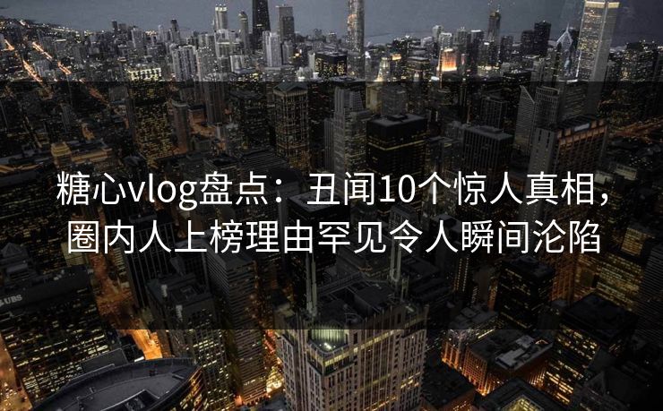 糖心vlog盘点：丑闻10个惊人真相，圈内人上榜理由罕见令人瞬间沦陷