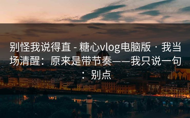别怪我说得直 - 糖心vlog电脑版 · 我当场清醒：原来是带节奏——我只说一句：别点