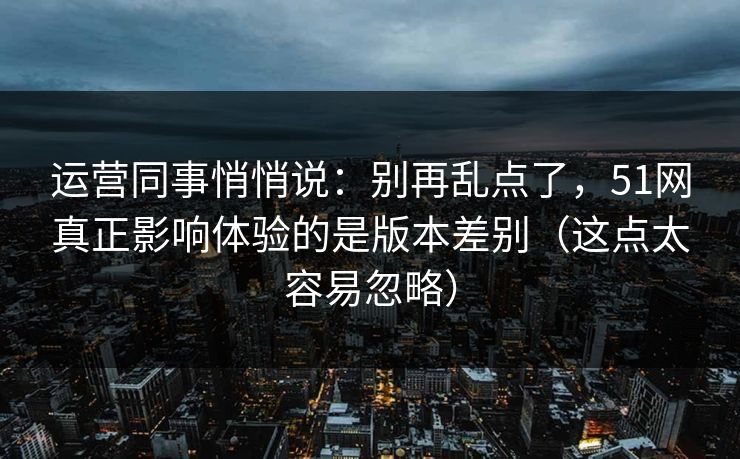 运营同事悄悄说:别再乱点了,51网真正影响体验的是版本差别(这点太容易忽略)