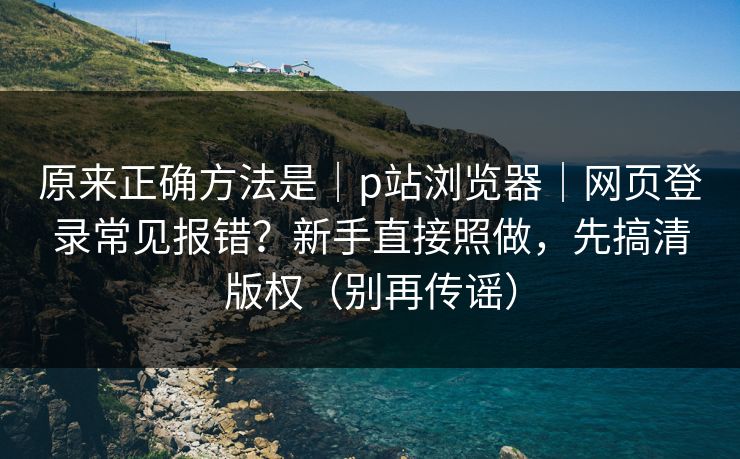 原来正确方法是｜p站浏览器｜网页登录常见报错？新手直接照做，先搞清版权（别再传谣）