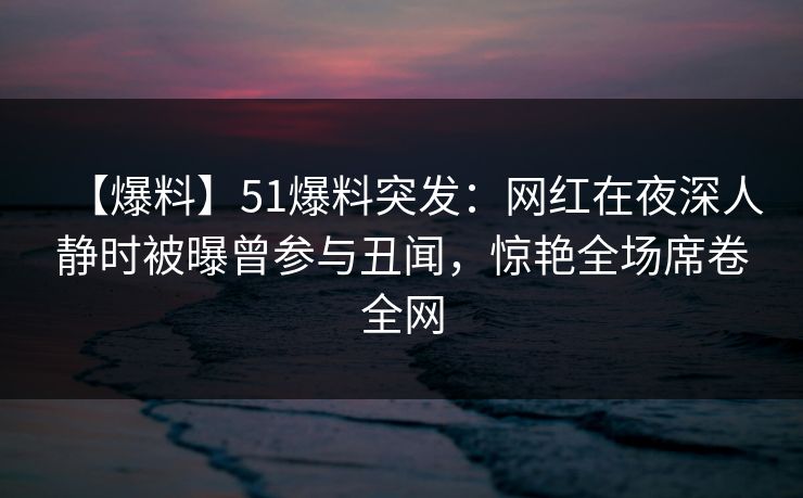 【爆料】51爆料突发：网红在夜深人静时被曝曾参与丑闻，惊艳全场席卷全网  第1张