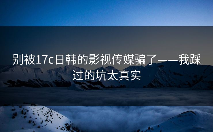别被17c日韩的影视传媒骗了——我踩过的坑太真实