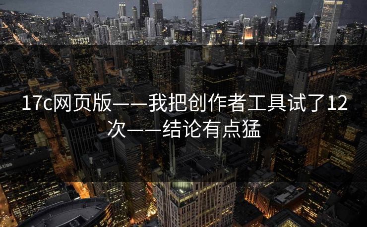 17c网页版——我把创作者工具试了12次——结论有点猛
