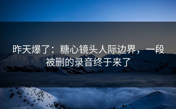 昨天爆了：糖心镜头人际边界，一段被删的录音终于来了  第1张
