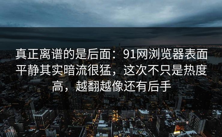 真正离谱的是后面：91网浏览器表面平静其实暗流很猛，这次不只是热度高，越翻越像还有后手
