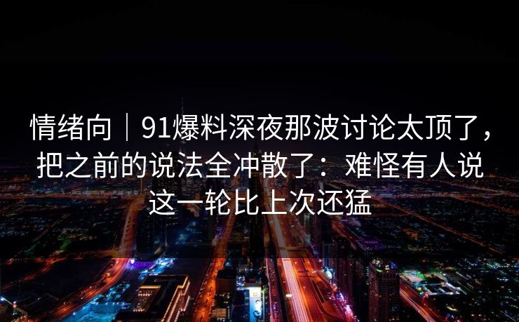 情绪向｜91爆料深夜那波讨论太顶了，把之前的说法全冲散了：难怪有人说这一轮比上次还猛