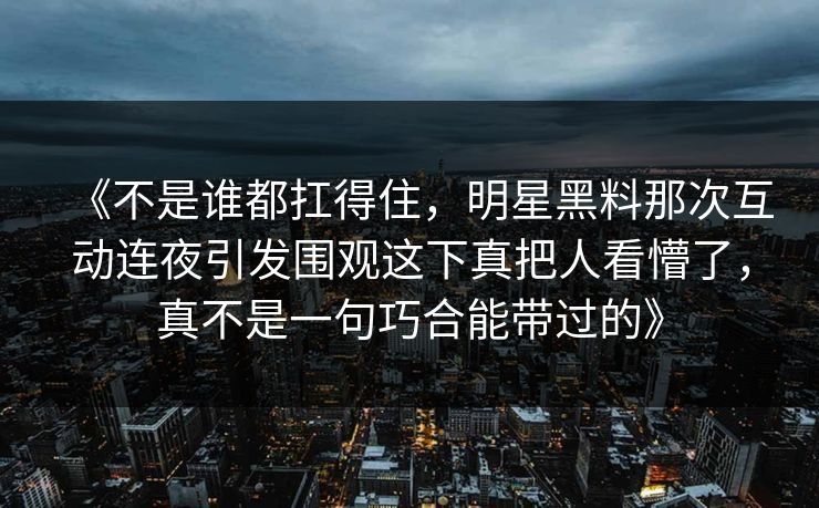 《不是谁都扛得住，明星黑料那次互动连夜引发围观这下真把人看懵了，真不是一句巧合能带过的》