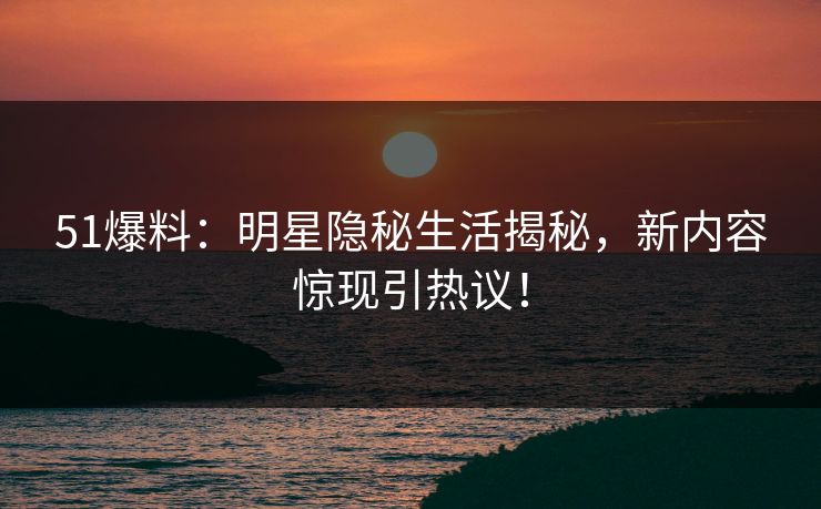 51爆料：明星隐秘生活揭秘，新内容惊现引热议！