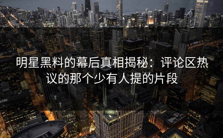 明星黑料的幕后真相揭秘：评论区热议的那个少有人提的片段